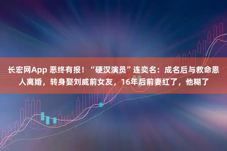 长宏网App 恶终有报！“硬汉演员”连奕名：成名后与救命恩人离婚，转身娶刘威前女友，16年后前妻红了，他糊了
