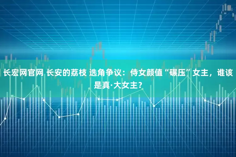 长宏网官网 长安的荔枝 选角争议：侍女颜值“碾压”女主，谁该是真·大女主？