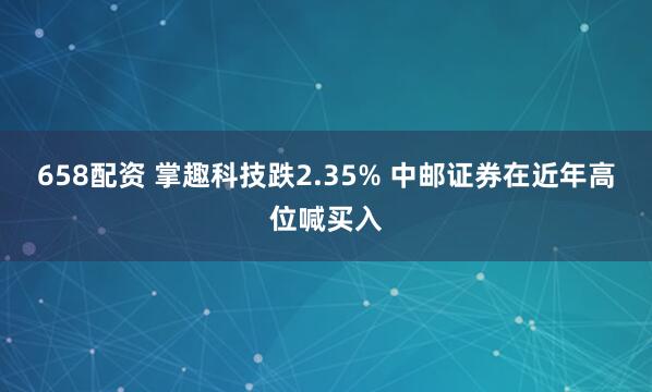 658配资 掌趣科技跌2.35% 中邮证券在近年高位喊买入