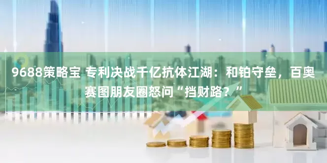 9688策略宝 专利决战千亿抗体江湖：和铂守垒，百奥赛图朋友圈怒问“挡财路？”