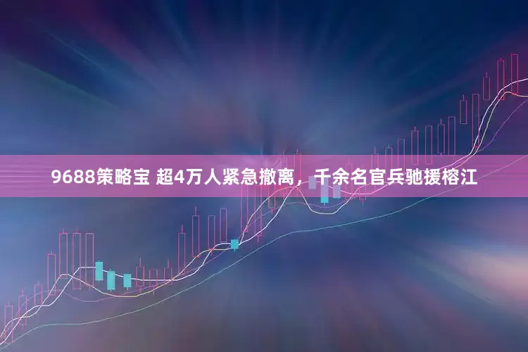 9688策略宝 超4万人紧急撤离，千余名官兵驰援榕江