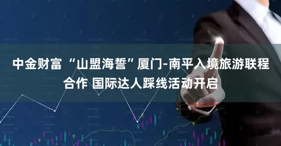 中金财富 “山盟海誓”厦门-南平入境旅游联程合作 国际达人踩线活动开启