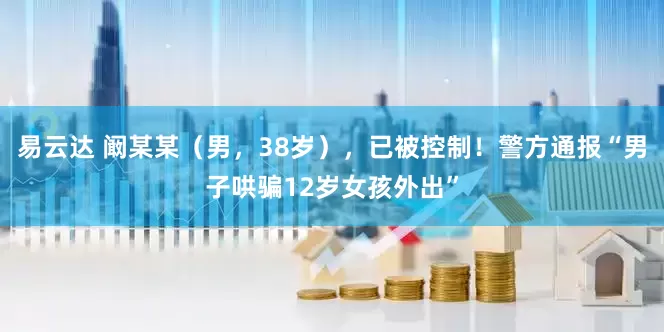 易云达 阚某某（男，38岁），已被控制！警方通报“男子哄骗12岁女孩外出”