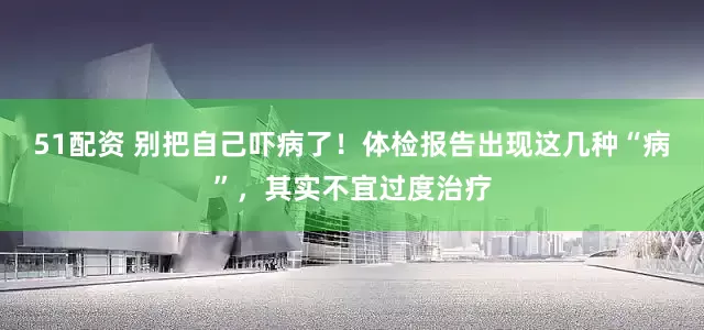 51配资 别把自己吓病了！体检报告出现这几种“病”，其实不宜过度治疗