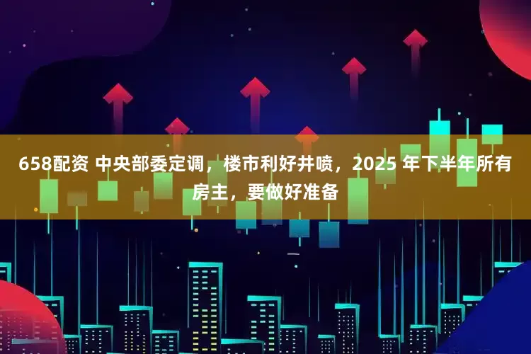 658配资 中央部委定调，楼市利好井喷，2025 年下半年所有房主，要做好准备