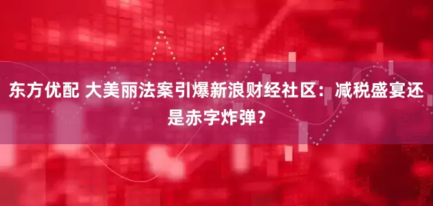 东方优配 大美丽法案引爆新浪财经社区：减税盛宴还是赤字炸弹？