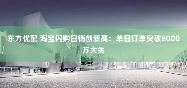 东方优配 淘宝闪购日销创新高：单日订单突破8000万大关