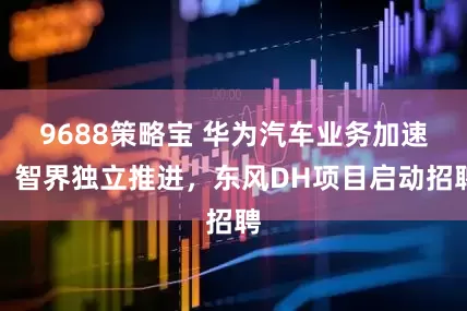9688策略宝 华为汽车业务加速：智界独立推进，东风DH项目启动招聘