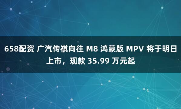 658配资 广汽传祺向往 M8 鸿蒙版 MPV 将于明日上市，现款 35.99 万元起