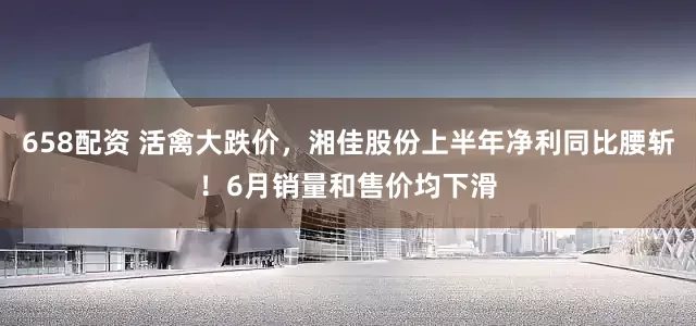 658配资 活禽大跌价，湘佳股份上半年净利同比腰斩！6月销量和售价均下滑