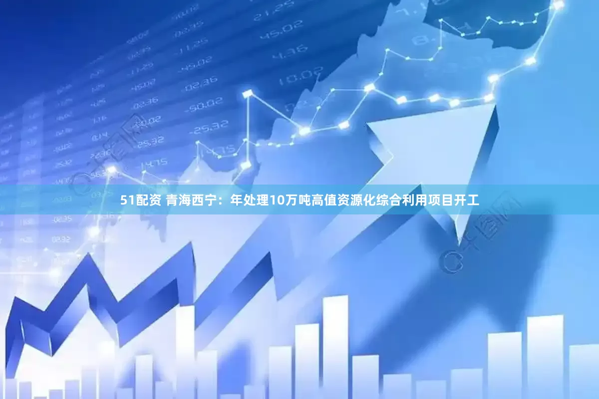 51配资 青海西宁：年处理10万吨高值资源化综合利用项目开工