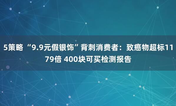 5策略 “9.9元假银饰”背刺消费者：致癌物超标1179倍 400块可买检测报告