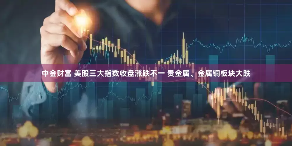 中金财富 美股三大指数收盘涨跌不一 贵金属、金属铜板块大跌