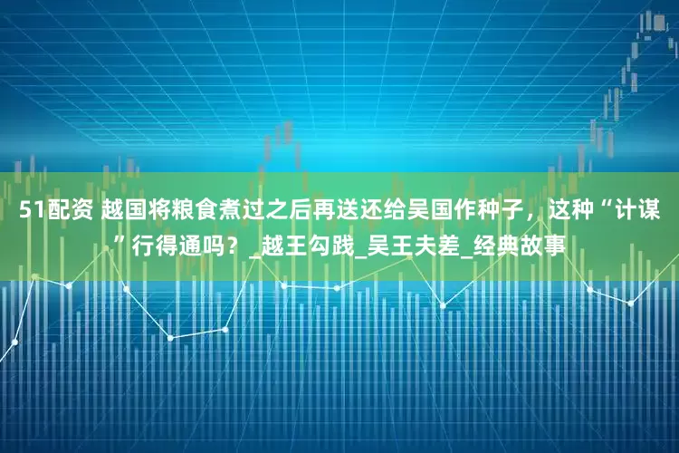 51配资 越国将粮食煮过之后再送还给吴国作种子，这种“计谋”行得通吗？_越王勾践_吴王夫差_经典故事